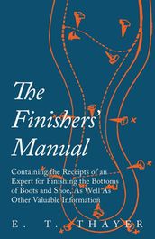 The Finishers  Manual - Containing the Receipts of an Expert for Finishing the Bottoms of Boots and Shoe, As Well As Other Valuable Information