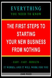 The First Steps to Starting Your New Business From Nothing: Everything You Need to Know - Easy Fast Results - It Works; and It Will Work for You