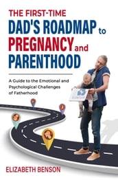 The First-Time Dad s Roadmap to Pregnancy and Parenthood: A Guide to the Emotional and Psychological Challenges of Fatherhood