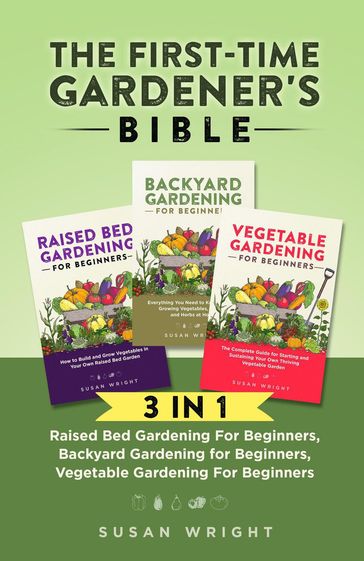 The First-Time Gardener's Bible: 3 In 1 - Raised Bed Gardening For Beginners, Backyard Gardening for Beginners, Vegetable Gardening For Beginners - Susan Wright