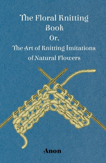 The Floral Knitting Book - Or, The Art of Knitting Imitations of Natural Flowers - ANON