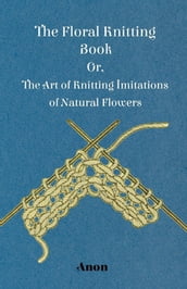 The Floral Knitting Book - Or, The Art of Knitting Imitations of Natural Flowers