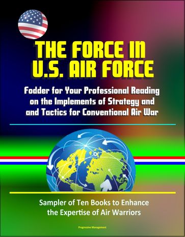 The Force in U.S. Air Force: Fodder for Your Professional Reading on the Implements of Strategy and Tactics for Conventional Air War - Sampler of Ten Books to Enhance the Expertise of Air Warriors - Progressive Management