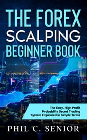 The Forex Scalping Beginner Book - The Easy, High Profit Probability Secret Trading System Explained In Simple Terms