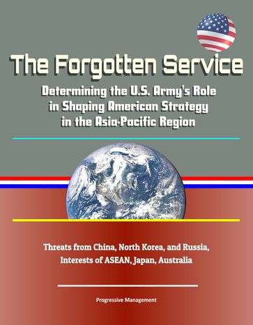 The Forgotten Service: Determining the U.S. Army's Role in Shaping American Strategy in the Asia-Pacific Region - Threats from China, North Korea, and Russia, Interests of ASEAN, Japan, Australia - Progressive Management