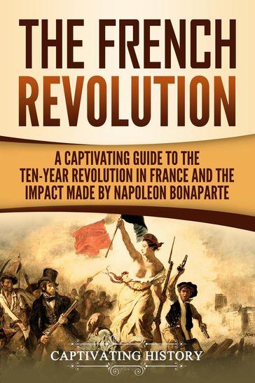 The French Revolution: A Captivating Guide to the Ten-Year Revolution in France and the Impact Made by Napoleon Bonaparte - Captivating History