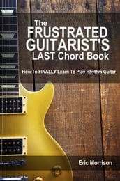 The Frustrated Guitarist s Last Chord Book: How to Finally Learn To Play Rhythm Guitar