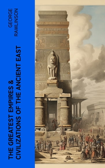 The Greatest Empires & Civilizations of the Ancient East - George Rawlinson