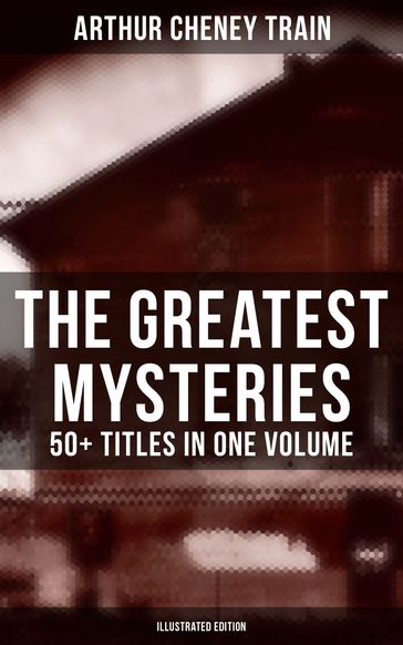 The Greatest Mysteries of Arthur Cheney Train  50+ Titles in One Volume (Illustrated Edition) - Arthur Cheney Train