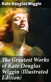 The Greatest Works of Kate Douglas Wiggin (Illustrated Edition)