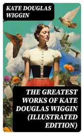 The Greatest Works of Kate Douglas Wiggin (Illustrated Edition)