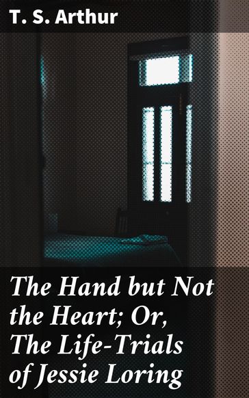 The Hand but Not the Heart; Or, The Life-Trials of Jessie Loring - T. S. Arthur