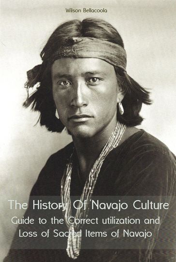 The History Of Navajo Culture Guide to the Correct utilization and Loss of Sacred Items of Navajo People - Wilson Bellacoola