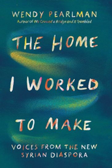 The Home I Worked to Make: Voices from the New Syrian Diaspora - Wendy Pearlman