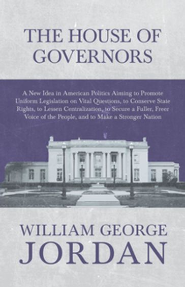 The House of Governors - A New Idea in American Politics Aiming to Promote Uniform Legislation on Vital Questions - William George Jordan