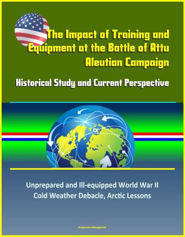 The Impact of Training and Equipment at the Battle of Attu, Aleutian Campaign: Historical Study and Current Perspective - Unprepared and Ill-equipped World War II Cold Weather Debacle, Arctic Lessons - Progressive Management