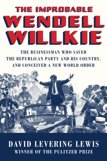 The Improbable Wendell Willkie: The Businessman Who Saved the Republican Party and His Country, and Conceived a New World Order - David Levering Lewis