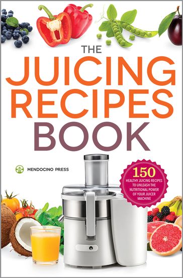 The Juicing Recipes Book: 150 Healthy Juicing Recipes to Unleash the Nutritional Power of Your Juicer Machine - Mendocino Press