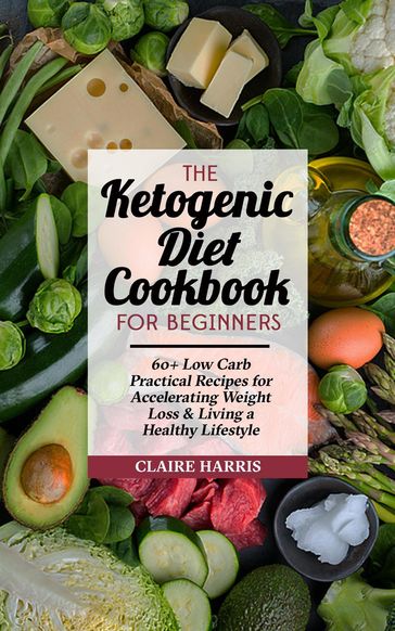 The Ketogenic Diet Cookbook for Beginners: 60+ Low Carb Practical Recipes for Accelerating Weight Loss & Living a Healthy Lifestyle - Claire Harris