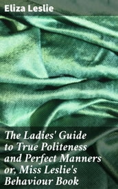 The Ladies  Guide to True Politeness and Perfect Manners or, Miss Leslie s Behaviour Book