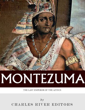 The Last Emperor of the Aztecs: The Life and Legacy of Montezuma - Charles River Editors