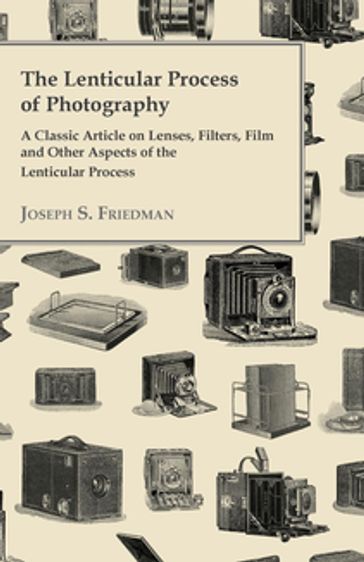 The Lenticular Process of Photography - A Classic Article on Lenses, Filters, Film and Other Aspects of the Lenticular Process - Joseph S. Friedman