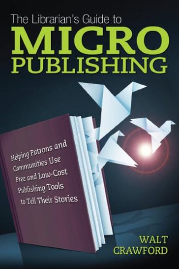 The Librarian's Guide to Micropublishing: Helping Patrons and Communities Use Free and Low-Cost Publishing Tools to Tell Their Stories - Walt Crawford
