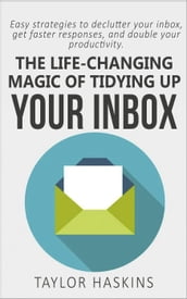 The Life Changing Magic of Tidying Up Your Inbox: Easy Strategies to Declutter Your Inbox, Get Faster Responses, and Double Your Productivity