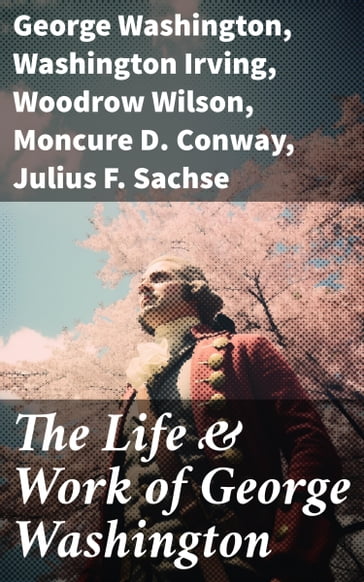 The Life & Work of George Washington - George Washington - Washington Irving - Woodrow Wilson - Moncure D. Conway - Julius F. Sachse