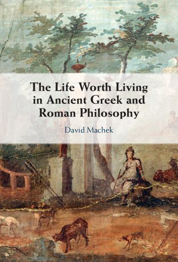The Life Worth Living in Ancient Greek and Roman Philosophy - David Machek