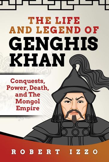 The Life and Legend of Genghis Khan: Conquests, Power, Death, and The Mongol Empire - Robert Izzo