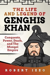 The Life and Legend of Genghis Khan: Conquests, Power, Death, and The Mongol Empire