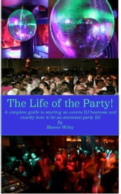 The Life of the Party, A Complete Guide To Starting An Events DJ Business And Exactly How To Be An Awesome Party DJ