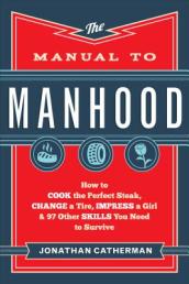 The Manual to Manhood ¿ How to Cook the Perfect Steak, Change a Tire, Impress a Girl & 97 Other Skills You Need to Survive