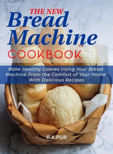 The New Bread Machine Cookbook: Bake Healthy Loaves Using Your Bread Machine From the Comfort of Your Home With Delicious Recipes - B.K PUB