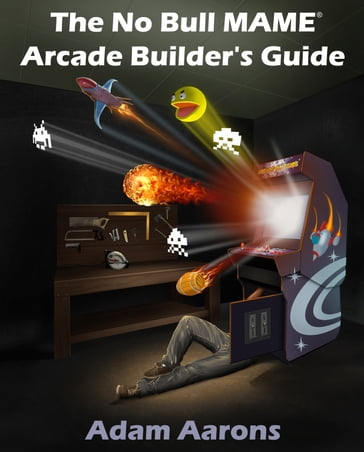 The No Bull MAME Arcade Builder's Guide -or- How to Build Your MAME Compatible Home Video Arcade Cabinet Project - Adam Aarons