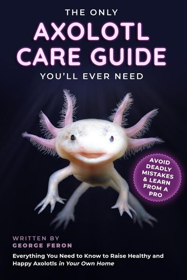 The Only Axolotl Care Guide You'll Ever Need: Avoid Deadly Mistakes & Learn from a Pro: Everything You Need to Know to Raise Healthy and Happy Axolotls in Your Own Home - George Feron