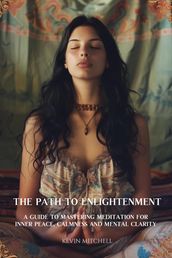 The Path to Enlightenment: A Guide to Mastering Meditation for Inner Peace, Calmness and Mental Clarity