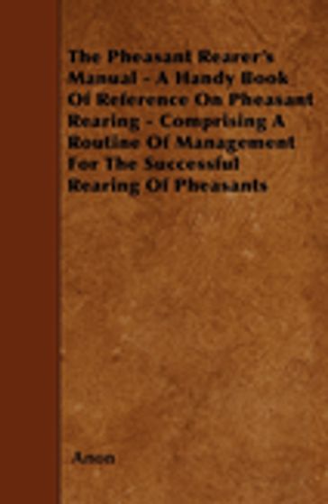 The Pheasant Rearer's Manual - A Handy Book of Reference on Pheasant Rearing - Comprising a Routine of Management for the Successful Rearing of Pheasants - ANON