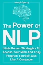 The Power Of NLP: Little-Known Strategies To Access Your Mind And Truly Program Yourself Just Like A Computer