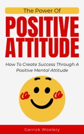 The Power Of Positive Attitude - How To Create Success Through A Positive Mental Attitude