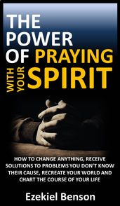 The Power Of Praying With Your Spirit: How To Change Anything, Receive Solutions To Problems You Don