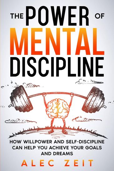 The Power of Mental Discipline: How Willpower and Self-Discipline Can Help You Achieve Your Goals and Dreams - Alec Zeit