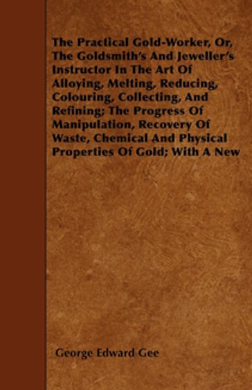 The Practical Gold-Worker, or, The Goldsmith's and Jeweller's Instructor in the Art of Alloying, Melting, Reducing, Colouring, Collecting, and Refining - George E. Gee