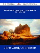 The Real Shelley, Vol. II (of 2) - New Views of the Poet s Life - The Original Classic Edition