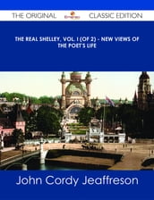 The Real Shelley, Vol. I (of 2) - New Views of the Poet s Life - The Original Classic Edition