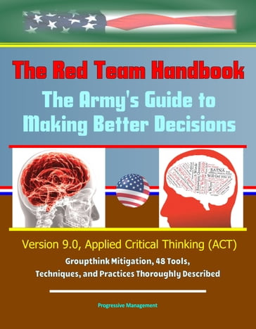 The Red Team Handbook: The Army's Guide to Making Better Decisions - Version 9.0, Applied Critical Thinking (ACT), Groupthink Mitigation, 48 Tools, Techniques, and Practices Thoroughly Described - Progressive Management