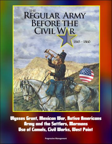 The Regular Army Before the Civil War 1845: 1860 - Ulysses Grant, Mexican War, Native Americans, Army and the Settlers, Mormons, Use of Camels, Civil Works, West Point - Progressive Management