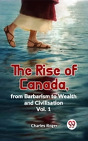 The Rise Of Canada, From Barbarism To Wealth And Civilisation Vol.1