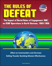The Rules of Defeat: The Impact of Aerial Rules of Engagement (ROE) on USAF Operations in North Vietnam, 1965-1968, Effect on Commanders and Aircrews, Rolling Thunder Bombing Mission Effectiveness